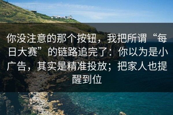 你没注意的那个按钮，我把所谓“每日大赛”的链路追完了：你以为是小广告，其实是精准投放；把家人也提醒到位