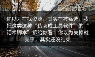 你以为在找资源，其实在被筛选，我把这类这种“伪装成工具软件”的“话术脚本”拆给你看：你以为关掉就完事，其实还没结束