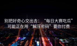 别把好奇心交出去：“每日大赛吃瓜”可能正在用“解压密码”要你付费