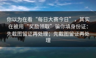 你以为在看“每日大赛今日”，其实在被用“奖励领取”骗你填身份证：先截图留证再处理；先截图留证再处理