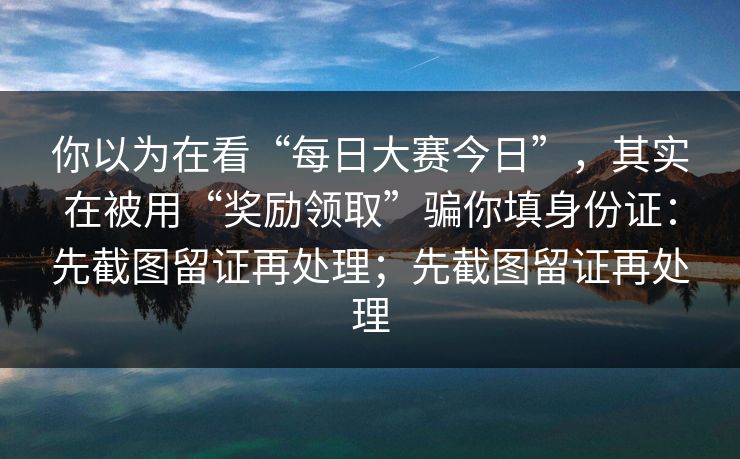 你以为在看“每日大赛今日”,其实在被用“奖励领取”骗你填身份证:先截图留证再处理;先截图留证再处理 你以为在看“每日大赛今日”,其实在被用“奖励领取”骗你填身份证:先截图留证再处理;先截图留证再处理